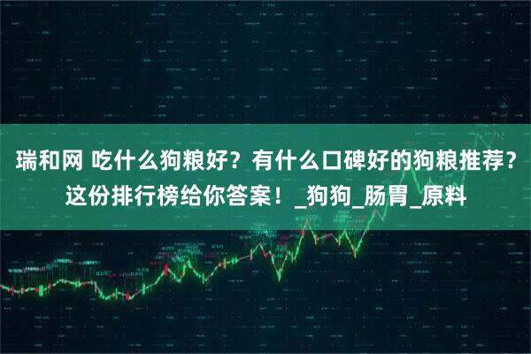 瑞和网 吃什么狗粮好？有什么口碑好的狗粮推荐？这份排行榜给你答案！_狗狗_肠胃_原料