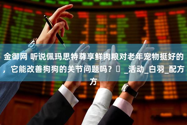 金御网 听说佩玛思特尊享鲜肉粮对老年宠物挺好的，它能改善狗狗的关节问题吗？​_活动_白羽_配方