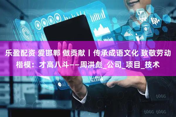 乐盈配资 爱邯郸 做贡献丨传承成语文化 致敬劳动楷模：才高八斗——周洪彪_公司_项目_技术