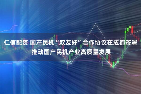 仁信配资 国产民机“双友好”合作协议在成都签署 推动国产民机产业高质量发展