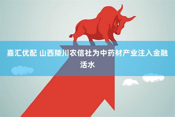嘉汇优配 山西陵川农信社为中药材产业注入金融活水