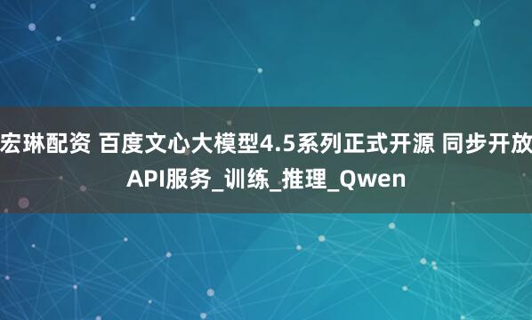 宏琳配资 百度文心大模型4.5系列正式开源 同步开放API服务_训练_推理_Qwen