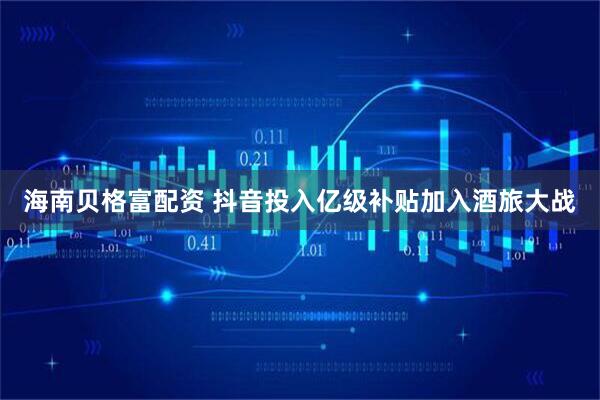 海南贝格富配资 抖音投入亿级补贴加入酒旅大战
