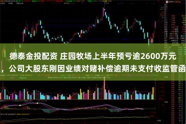 德泰金投配资 庄园牧场上半年预亏逾2600万元，公司大股东刚因业绩对赌补偿逾期未支付收监管函