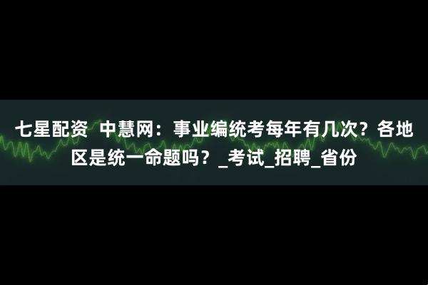 七星配资  中慧网：事业编统考每年有几次？各地区是统一命题吗？_考试_招聘_省份