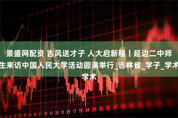 景盛网配资 吉风送才子 人大启新程丨延边二中师生来访中国人民大学活动圆满举行_吉林省_学子_学术