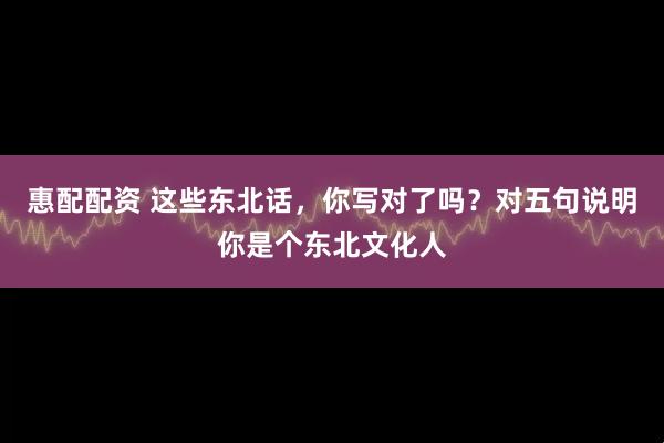 惠配配资 这些东北话，你写对了吗？对五句说明你是个东北文化人