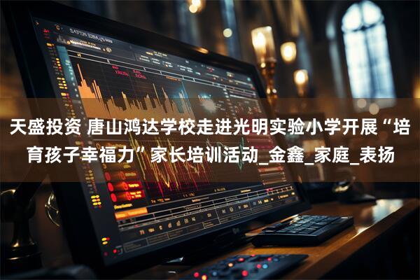 天盛投资 唐山鸿达学校走进光明实验小学开展“培育孩子幸福力”家长培训活动_金鑫_家庭_表扬