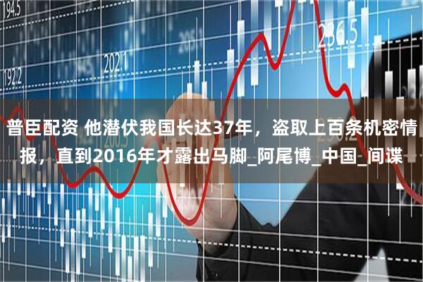 普臣配资 他潜伏我国长达37年，盗取上百条机密情报，直到2016年才露出马脚_阿尾博_中国_间谍