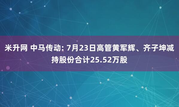 米升网 中马传动: 7月23日高管黄军辉、齐子坤减持股份合计25.52万股