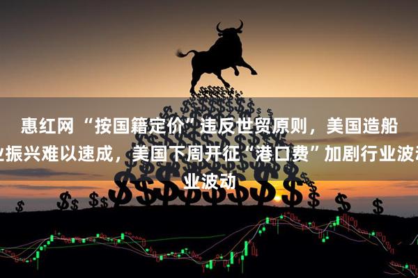 惠红网 “按国籍定价”违反世贸原则，美国造船业振兴难以速成，美国下周开征“港口费”加剧行业波动