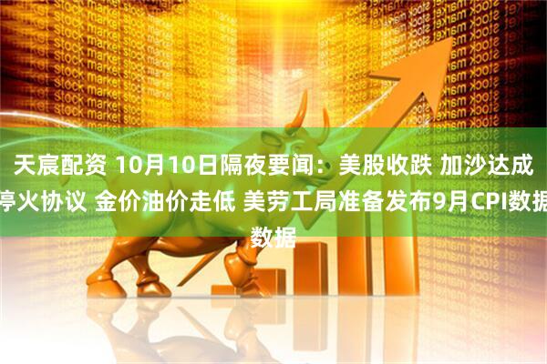 天宸配资 10月10日隔夜要闻：美股收跌 加沙达成停火协议 金价油价走低 美劳工局准备发布9月CPI数据