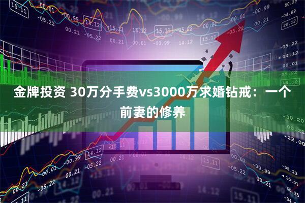 金牌投资 30万分手费vs3000万求婚钻戒：一个前妻的修养