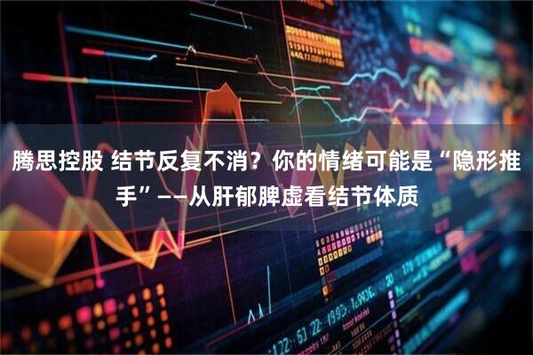 腾思控股 结节反复不消？你的情绪可能是“隐形推手”——从肝郁脾虚看结节体质