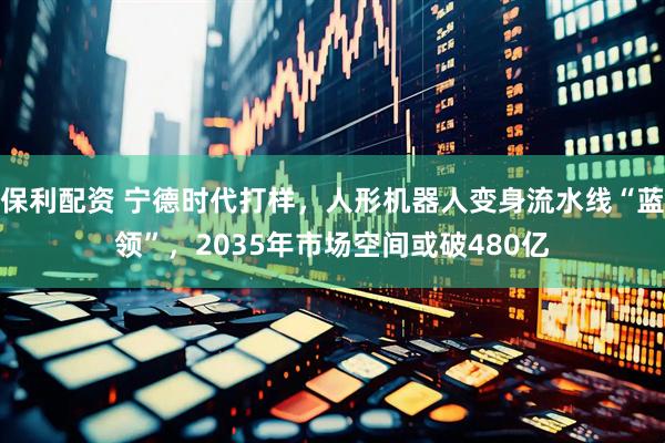 保利配资 宁德时代打样，人形机器人变身流水线“蓝领”，2035年市场空间或破480亿