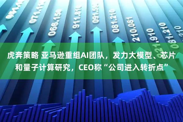 虎奔策略 亚马逊重组AI团队，发力大模型、芯片和量子计算研究，CEO称“公司进入转折点”