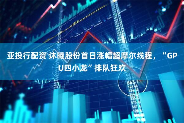 亚投行配资 沐曦股份首日涨幅超摩尔线程，“GPU四小龙”排队狂欢