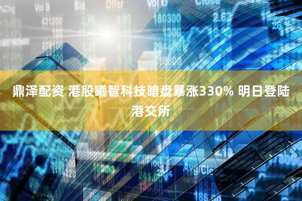 鼎泽配资 港股曦智科技暗盘暴涨330% 明日登陆港交所