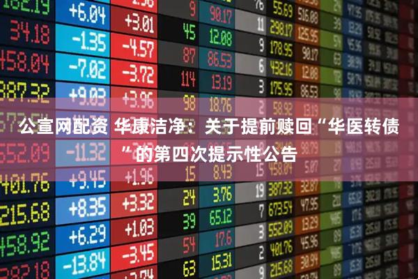 公宣网配资 华康洁净：关于提前赎回“华医转债”的第四次提示性公告