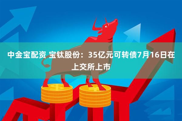 中金宝配资 宝钛股份：35亿元可转债7月16日在上交所上市