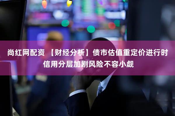 尚红网配资 【财经分析】债市估值重定价进行时 信用分层加剧风险不容小觑